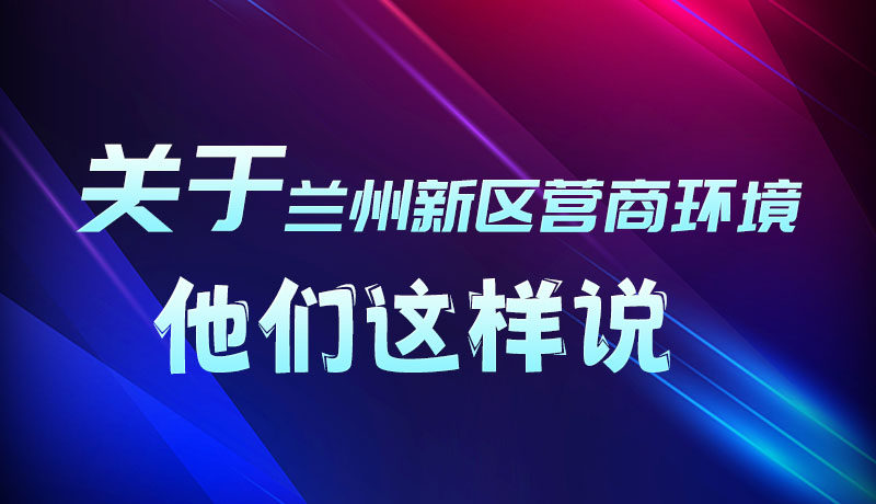 圖解|聽！關于蘭州新區營商環境，他們這樣說